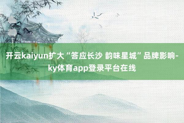 开云kaiyun扩大“答应长沙 韵味星城”品牌影响-ky体育app登录平台在线