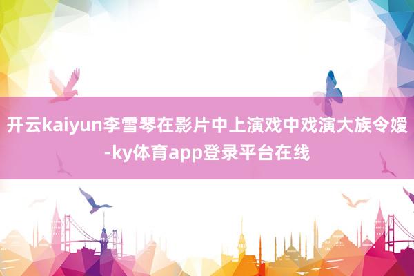 开云kaiyun李雪琴在影片中上演戏中戏演大族令嫒-ky体育app登录平台在线