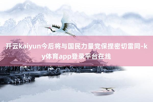 开云kaiyun今后将与国民力量党保捏密切雷同-ky体育app登录平台在线