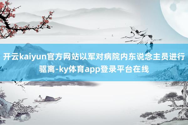开云kaiyun官方网站以军对病院内东说念主员进行驱离-ky体育app登录平台在线