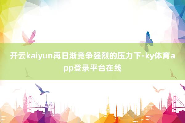 开云kaiyun再日渐竞争强烈的压力下-ky体育app登录平台在线