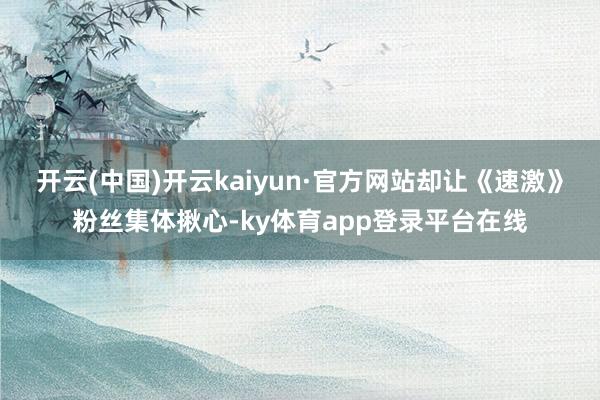 开云(中国)开云kaiyun·官方网站却让《速激》粉丝集体揪心-ky体育app登录平台在线
