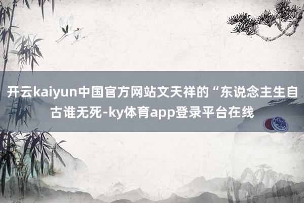 开云kaiyun中国官方网站文天祥的“东说念主生自古谁无死-ky体育app登录平台在线