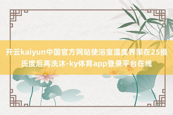 开云kaiyun中国官方网站使浴室温度界限在25摄氏度后再洗沐-ky体育app登录平台在线