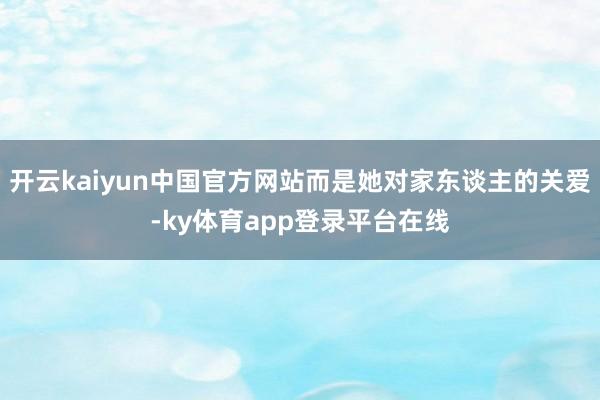 开云kaiyun中国官方网站而是她对家东谈主的关爱-ky体育app登录平台在线
