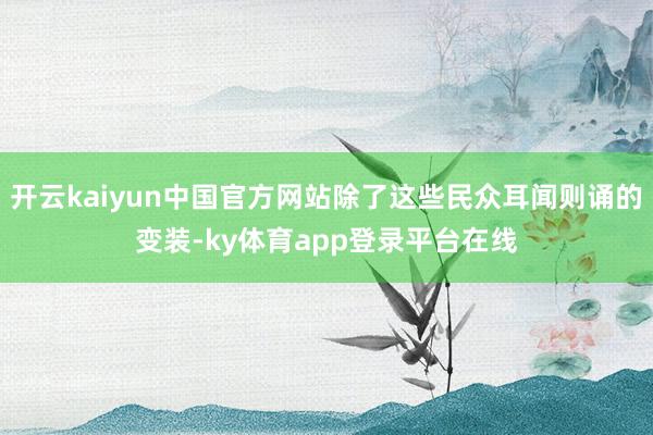 开云kaiyun中国官方网站除了这些民众耳闻则诵的变装-ky体育app登录平台在线