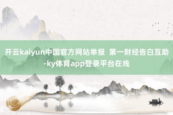 开云kaiyun中国官方网站举报  第一财经告白互助-ky体育app登录平台在线