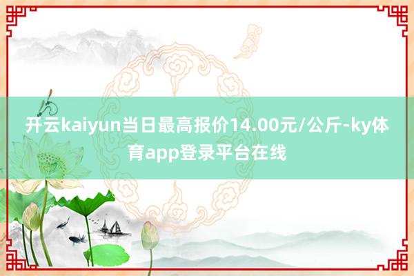 开云kaiyun当日最高报价14.00元/公斤-ky体育app登录平台在线
