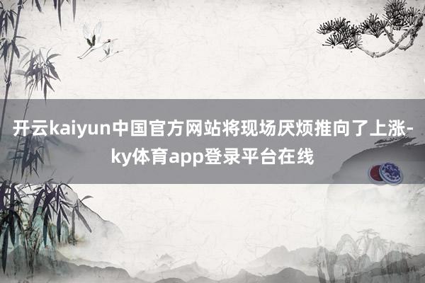 开云kaiyun中国官方网站将现场厌烦推向了上涨-ky体育app登录平台在线