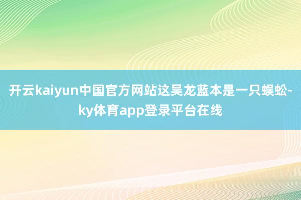 开云kaiyun中国官方网站这吴龙蓝本是一只蜈蚣-ky体育app登录平台在线