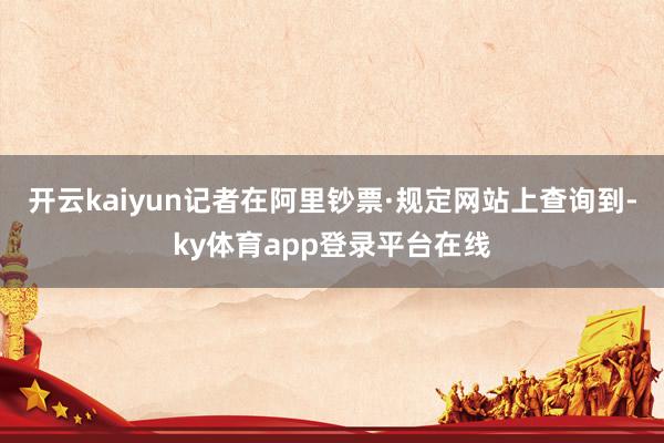 开云kaiyun记者在阿里钞票·规定网站上查询到-ky体育app登录平台在线