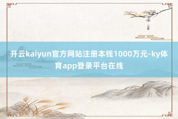 开云kaiyun官方网站注册本钱1000万元-ky体育app登录平台在线