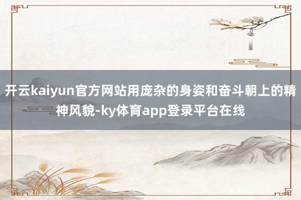 开云kaiyun官方网站用庞杂的身姿和奋斗朝上的精神风貌-ky体育app登录平台在线