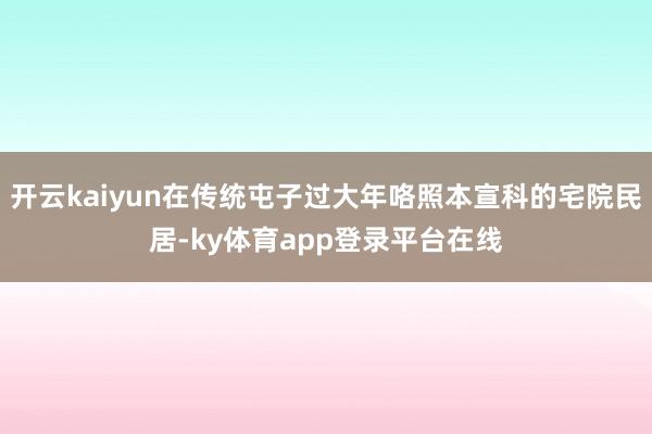 开云kaiyun在传统屯子过大年咯照本宣科的宅院民居-ky体育app登录平台在线