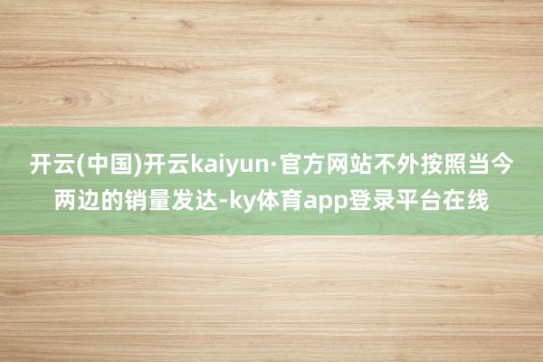 开云(中国)开云kaiyun·官方网站不外按照当今两边的销量发达-ky体育app登录平台在线
