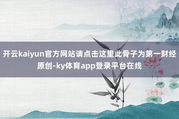 开云kaiyun官方网站请点击这里此骨子为第一财经原创-ky体育app登录平台在线