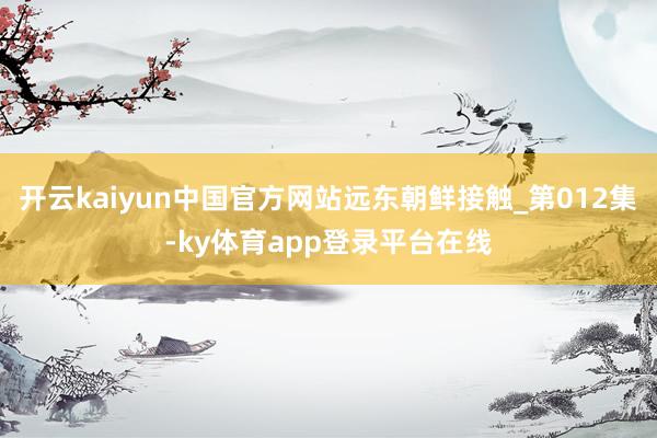 开云kaiyun中国官方网站远东朝鲜接触_第012集-ky体育app登录平台在线