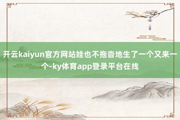 开云kaiyun官方网站娃也不拖沓地生了一个又来一个-ky体育app登录平台在线