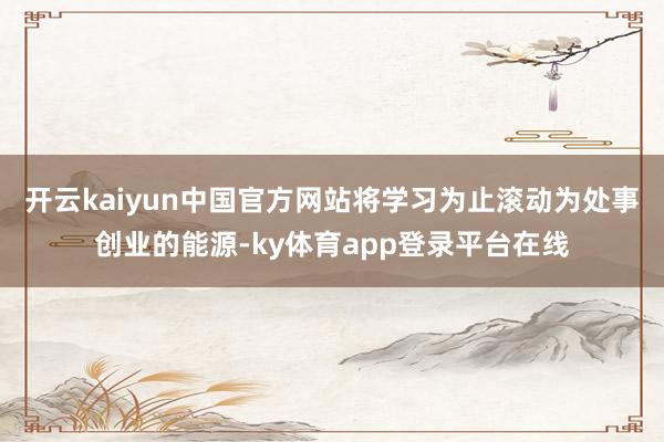 开云kaiyun中国官方网站将学习为止滚动为处事创业的能源-ky体育app登录平台在线
