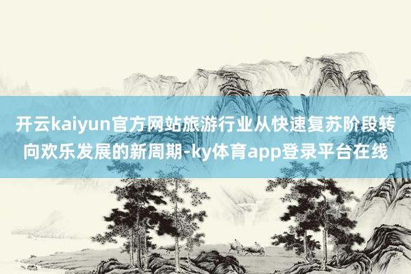 开云kaiyun官方网站旅游行业从快速复苏阶段转向欢乐发展的新周期-ky体育app登录平台在线