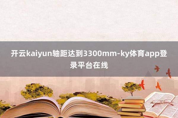开云kaiyun轴距达到3300mm-ky体育app登录平台在线