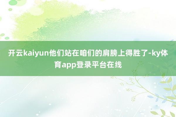 开云kaiyun他们站在咱们的肩膀上得胜了-ky体育app登录平台在线