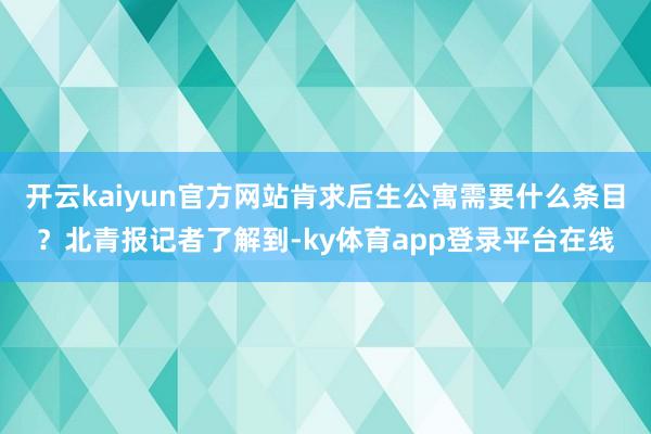 开云kaiyun官方网站肯求后生公寓需要什么条目？北青报记者了解到-ky体育app登录平台在线