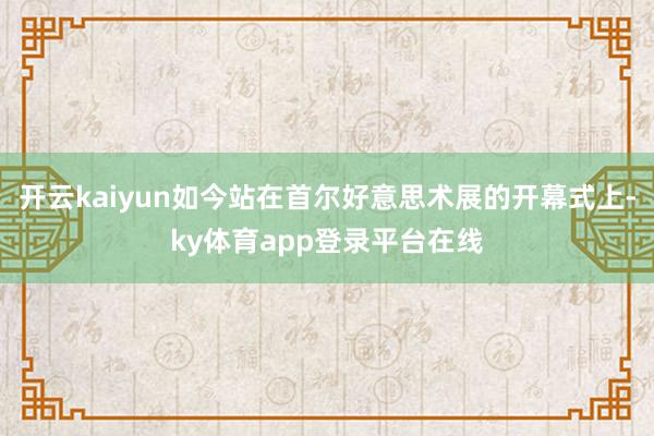 开云kaiyun如今站在首尔好意思术展的开幕式上-ky体育app登录平台在线