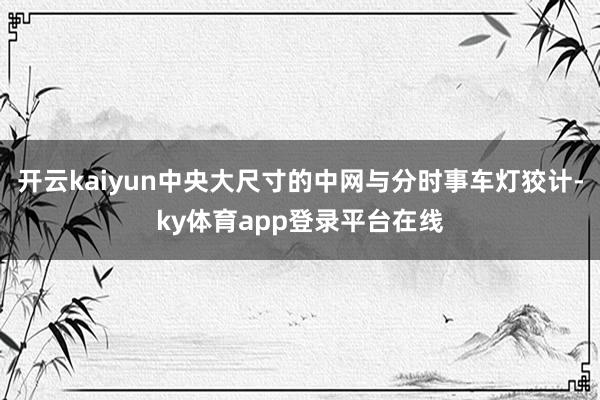 开云kaiyun中央大尺寸的中网与分时事车灯狡计-ky体育app登录平台在线