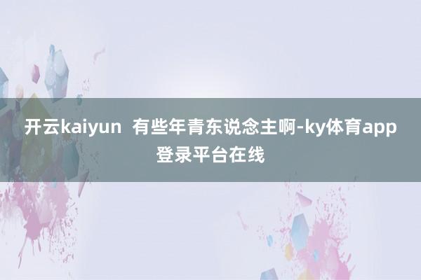 开云kaiyun  有些年青东说念主啊-ky体育app登录平台在线
