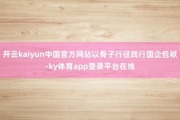 开云kaiyun中国官方网站以骨子行径践行国企包袱-ky体育app登录平台在线