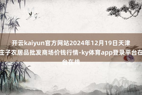 开云kaiyun官方网站2024年12月19日天津何庄子农居品批发商场价钱行情-ky体育app登录平台在线