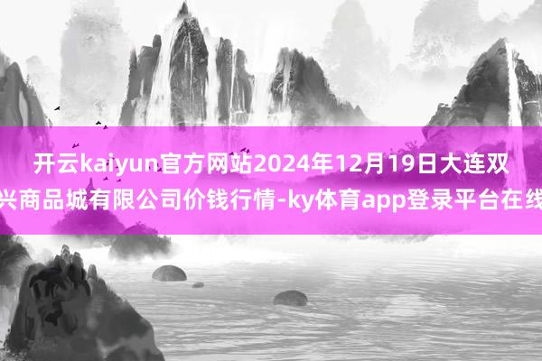 开云kaiyun官方网站2024年12月19日大连双兴商品城有限公司价钱行情-ky体育app登录平台在线