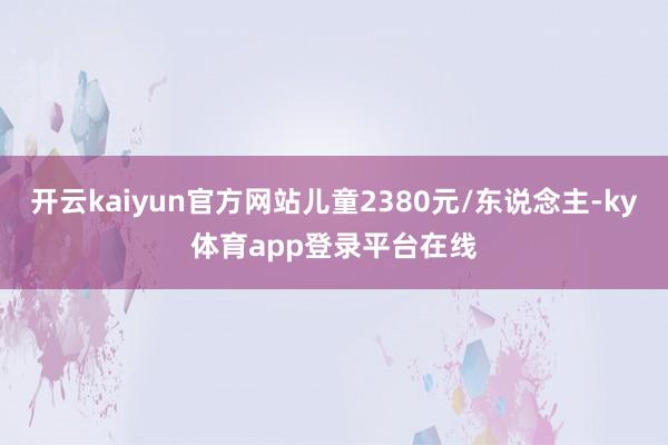 开云kaiyun官方网站儿童2380元/东说念主-ky体育app登录平台在线