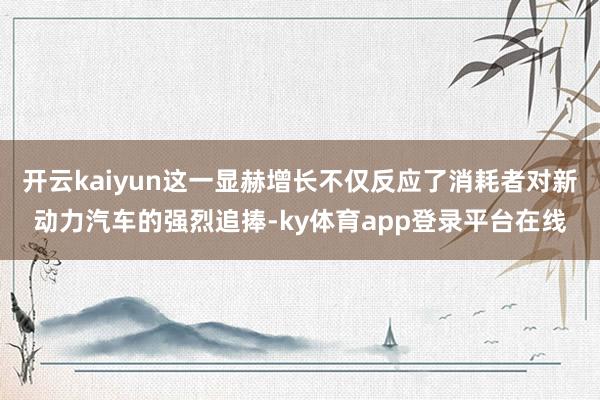 开云kaiyun这一显赫增长不仅反应了消耗者对新动力汽车的强烈追捧-ky体育app登录平台在线