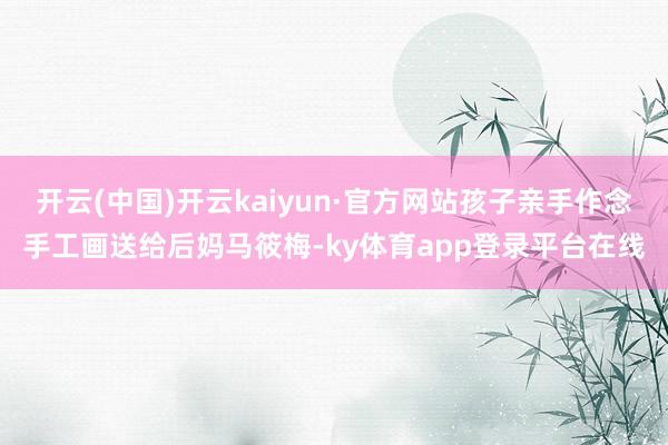 开云(中国)开云kaiyun·官方网站孩子亲手作念手工画送给后妈马筱梅-ky体育app登录平台在线