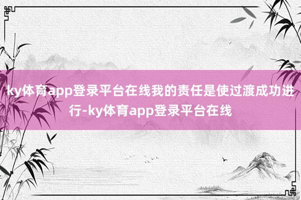 ky体育app登录平台在线我的责任是使过渡成功进行-ky体育app登录平台在线