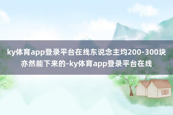 ky体育app登录平台在线东说念主均200-300块亦然能下来的-ky体育app登录平台在线