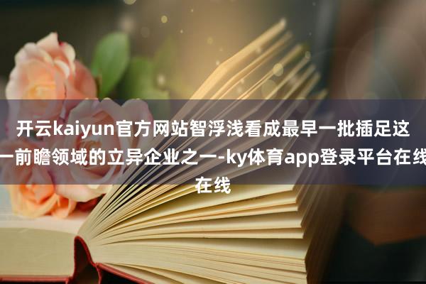 开云kaiyun官方网站智浮浅看成最早一批插足这一前瞻领域的立异企业之一-ky体育app登录平台在线