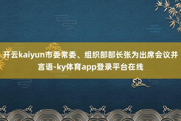 开云kaiyun市委常委、组织部部长张为出席会议并言语-ky体育app登录平台在线