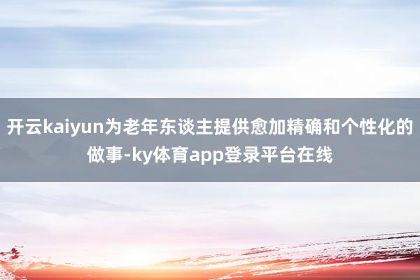 开云kaiyun为老年东谈主提供愈加精确和个性化的做事-ky体育app登录平台在线