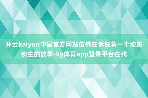 开云kaiyun中国官方网站仿佛在诉说着一个动东谈主的故事-ky体育app登录平台在线