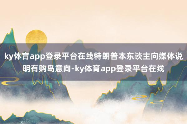 ky体育app登录平台在线特朗普本东谈主向媒体说明有购岛意向-ky体育app登录平台在线