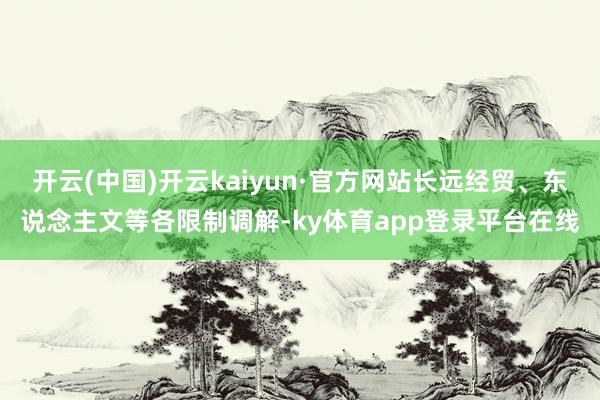开云(中国)开云kaiyun·官方网站长远经贸、东说念主文等各限制调解-ky体育app登录平台在线
