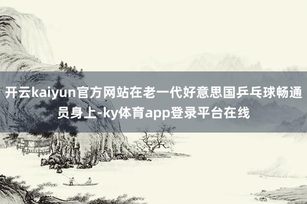 开云kaiyun官方网站在老一代好意思国乒乓球畅通员身上-ky体育app登录平台在线