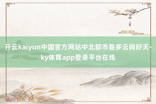 开云kaiyun中国官方网站中北部市县多云间好天-ky体育app登录平台在线