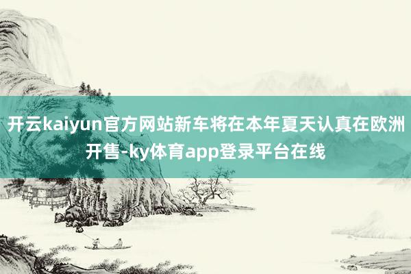 开云kaiyun官方网站新车将在本年夏天认真在欧洲开售-ky体育app登录平台在线