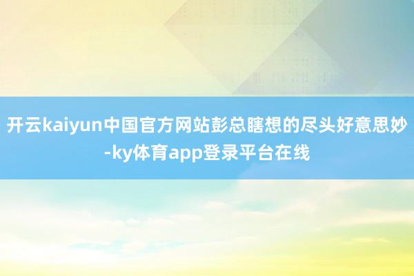 开云kaiyun中国官方网站彭总瞎想的尽头好意思妙-ky体育app登录平台在线