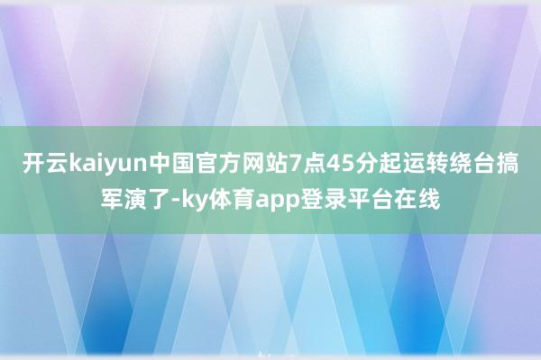 开云kaiyun中国官方网站7点45分起运转绕台搞军演了-ky体育app登录平台在线