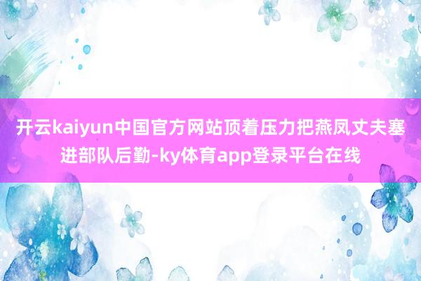 开云kaiyun中国官方网站顶着压力把燕凤丈夫塞进部队后勤-ky体育app登录平台在线